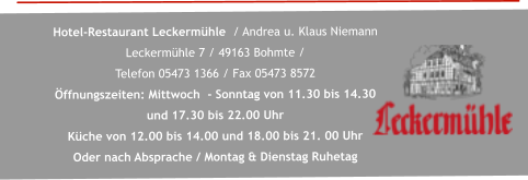 Hotel-Restaurant Leckermühle  / Andrea u. Klaus Niemann   Leckermühle 7 / 49163 Bohmte /  Telefon 05473 1366 / Fax 05473 8572  Öffnungszeiten: Mittwoch  - Sonntag von 11.30 bis 14.30  und 17.30 bis 22.00 Uhr  Küche von 12.00 bis 14.00 und 18.00 bis 21. 00 Uhr  Oder nach Absprache / Montag & Dienstag Ruhetag