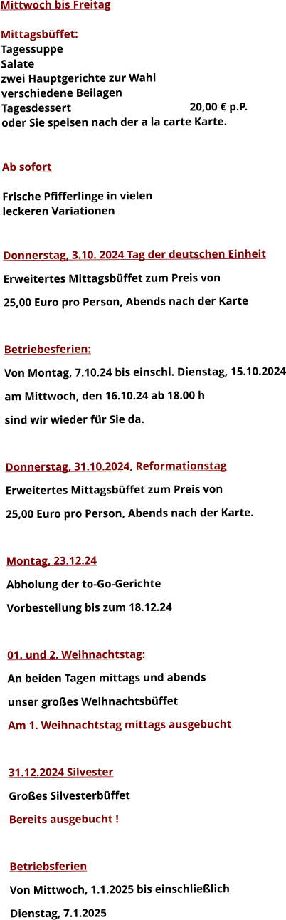 Mittwoch bis Freitag  Mittagsbüffet: Tagessuppe Salate zwei Hauptgerichte zur Wahl verschiedene Beilagen Tagesdessert					20,00 € p.P. oder Sie speisen nach der a la carte Karte.   Ab sofort  Frische Pfifferlinge in vielen leckeren Variationen   Donnerstag, 3.10. 2024 Tag der deutschen Einheit Erweitertes Mittagsbüffet zum Preis von 25,00 Euro pro Person, Abends nach der Karte  Betriebesferien: Von Montag, 7.10.24 bis einschl. Dienstag, 15.10.2024 am Mittwoch, den 16.10.24 ab 18.00 h sind wir wieder für Sie da.  Donnerstag, 31.10.2024, Reformationstag Erweitertes Mittagsbüffet zum Preis von  25,00 Euro pro Person, Abends nach der Karte.  Montag, 23.12.24 Abholung der to-Go-Gerichte Vorbestellung bis zum 18.12.24  01. und 2. Weihnachtstag: An beiden Tagen mittags und abends  unser großes Weihnachtsbüffet Am 1. Weihnachtstag mittags ausgebucht   31.12.2024 Silvester Großes Silvesterbüffet  Bereits ausgebucht !  Betriebsferien Von Mittwoch, 1.1.2025 bis einschließlich  Dienstag, 7.1.2025 