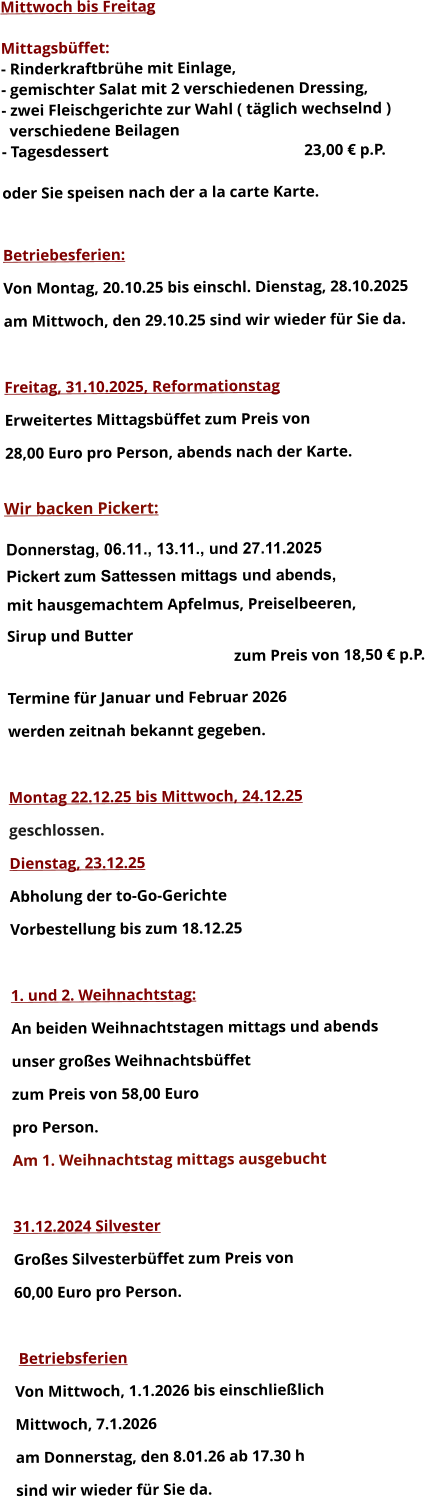 Mittwoch bis Freitag  Mittagsbüffet: - Rinderkraftbrühe mit Einlage, - gemischter Salat mit 2 verschiedenen Dressing, - zwei Fleischgerichte zur Wahl ( täglich wechselnd )   verschiedene Beilagen - Tagesdessert						23,00 € p.P.  oder Sie speisen nach der a la carte Karte.   Betriebesferien: Von Montag, 20.10.25 bis einschl. Dienstag, 28.10.2025 am Mittwoch, den 29.10.25 sind wir wieder für Sie da.  Freitag, 31.10.2025, Reformationstag Erweitertes Mittagsbüffet zum Preis von  28,00 Euro pro Person, abends nach der Karte.  Wir backen Pickert:  Donnerstag, 06.11., 13.11., und 27.11.2025    Pickert zum Sattessen mittags und abends,  mit hausgemachtem Apfelmus, Preiselbeeren,  Sirup und Butter 		 zum Preis von 18,50 € p.P.  Termine für Januar und Februar 2026  werden zeitnah bekannt gegeben.  Montag 22.12.25 bis Mittwoch, 24.12.25  geschlossen. Dienstag, 23.12.25 Abholung der to-Go-Gerichte Vorbestellung bis zum 18.12.25  1. und 2. Weihnachtstag: An beiden Weihnachtstagen mittags und abends  unser großes Weihnachtsbüffet zum Preis von 58,00 Euro pro Person. Am 1. Weihnachtstag mittags ausgebucht  31.12.2024 Silvester Großes Silvesterbüffet zum Preis von 60,00 Euro pro Person.   Betriebsferien Von Mittwoch, 1.1.2026 bis einschließlich  Mittwoch, 7.1.2026 am Donnerstag, den 8.01.26 ab 17.30 h sind wir wieder für Sie da.       
