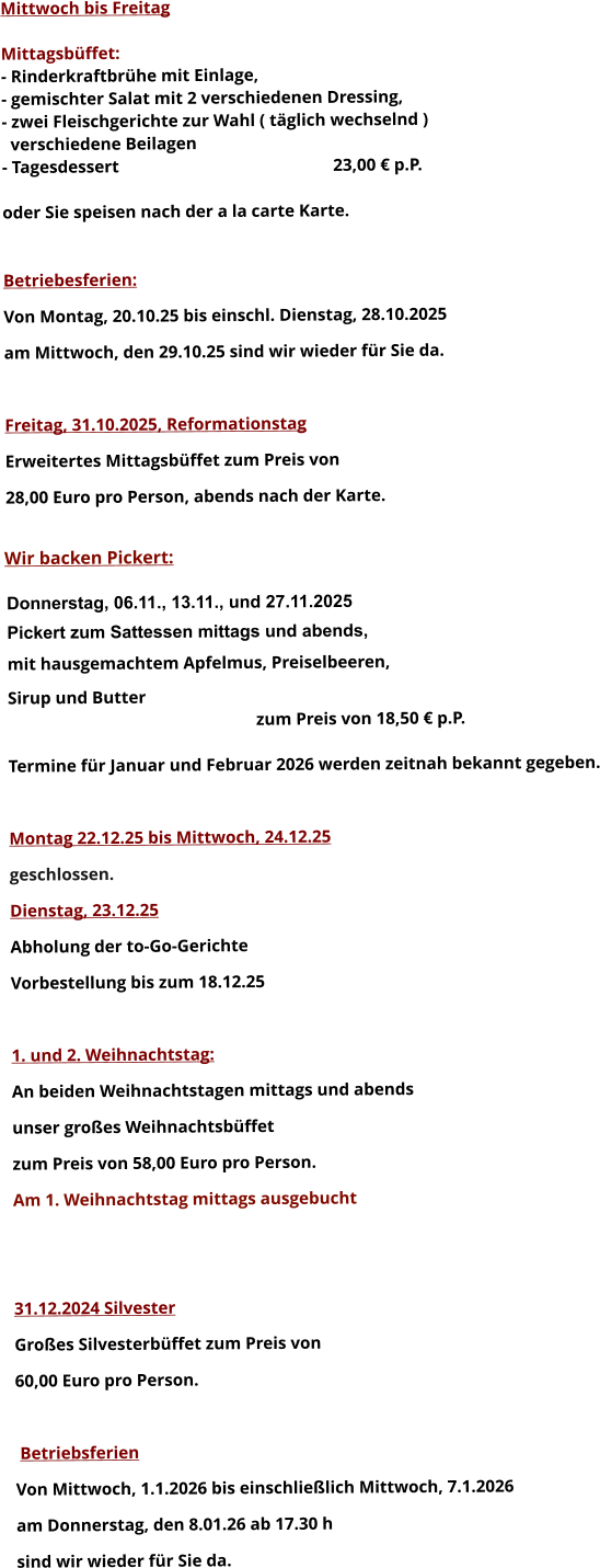 Mittwoch bis Freitag  Mittagsbüffet: - Rinderkraftbrühe mit Einlage, - gemischter Salat mit 2 verschiedenen Dressing, - zwei Fleischgerichte zur Wahl ( täglich wechselnd )   verschiedene Beilagen - Tagesdessert						23,00 € p.P.  oder Sie speisen nach der a la carte Karte.   Betriebesferien: Von Montag, 20.10.25 bis einschl. Dienstag, 28.10.2025 am Mittwoch, den 29.10.25 sind wir wieder für Sie da.  Freitag, 31.10.2025, Reformationstag Erweitertes Mittagsbüffet zum Preis von  28,00 Euro pro Person, abends nach der Karte.  Wir backen Pickert:  Donnerstag, 06.11., 13.11., und 27.11.2025    Pickert zum Sattessen mittags und abends,  mit hausgemachtem Apfelmus, Preiselbeeren,  Sirup und Butter 		 zum Preis von 18,50 € p.P.  Termine für Januar und Februar 2026 werden zeitnah bekannt gegeben.  Montag 22.12.25 bis Mittwoch, 24.12.25  geschlossen. Dienstag, 23.12.25 Abholung der to-Go-Gerichte Vorbestellung bis zum 18.12.25  1. und 2. Weihnachtstag: An beiden Weihnachtstagen mittags und abends  unser großes Weihnachtsbüffet zum Preis von 58,00 Euro pro Person. Am 1. Weihnachtstag mittags ausgebucht   31.12.2024 Silvester Großes Silvesterbüffet zum Preis von 60,00 Euro pro Person.    Betriebsferien Von Mittwoch, 1.1.2026 bis einschließlich Mittwoch, 7.1.2026 am Donnerstag, den 8.01.26 ab 17.30 h sind wir wieder für Sie da.       