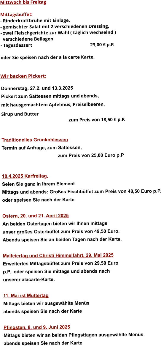 Mittwoch bis Freitag  Mittagsbüffet: - Rinderkraftbrühe mit Einlage, - gemischter Salat mit 2 verschiedenen Dressing, - zwei Fleischgerichte zur Wahl ( täglich wechselnd )   verschiedene Beilagen - Tagesdessert						23,00 € p.P.  oder Sie speisen nach der a la carte Karte.   Wir backen Pickert:  Donnerstag, 27.2. und 13.3.2025    Pickert zum Sattessen mittags und abends,  mit hausgemachtem Apfelmus, Preiselbeeren,  Sirup und Butter 		 zum Preis von 18,50 € p.P.   Traditionelles Grünkohlessen  Termin auf Anfrage, zum Sattessen, zum Preis von 25,00 Euro p.P   18.4.2025 Karfreítag, Seien Sie ganz in Ihrem Element Mittags und abends: Großes Fischbüffet zum Preis von 48,50 Euro p.P. oder speisen Sie nach der Karte  Ostern, 20. und 21. April 2025 An beiden Ostertagen bieten wir Ihnen mittags unser großes Osterbüffet zum Preis von 49,50 Euro. Abends speisen Sie an beiden Tagen nach der Karte.  Maifeiertag und Christi Himmelfahrt, 29. Mai 2025Erweitertes Mittagsbüffet zum Preis von 29,50 Europ.P.  oder speisen Sie mittags und abends nach unserer alacarte-Karte.  11. Mai ist Muttertag Mittags bieten wir ausgewählte Menüs abends speisen Sie nach der Karte  Pfingsten, 8. und 9. Juni 2025 Mittags bieten wir an beiden Pfingsttagen ausgewählte Menüs abends speisen Sie nach der Karte    