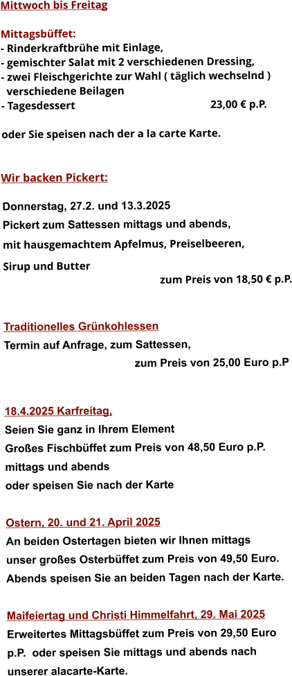 Mittwoch bis Freitag  Mittagsbüffet: - Rinderkraftbrühe mit Einlage, - gemischter Salat mit 2 verschiedenen Dressing, - zwei Fleischgerichte zur Wahl ( täglich wechselnd )   verschiedene Beilagen - Tagesdessert						23,00 € p.P.  oder Sie speisen nach der a la carte Karte.   Wir backen Pickert:  Donnerstag, 27.2. und 13.3.2025    Pickert zum Sattessen mittags und abends,  mit hausgemachtem Apfelmus, Preiselbeeren,  Sirup und Butter 		 zum Preis von 18,50 € p.P.   Traditionelles Grünkohlessen  Termin auf Anfrage, zum Sattessen, zum Preis von 25,00 Euro p.P   18.4.2025 Karfreítag, Seien Sie ganz in Ihrem Element Großes Fischbüffet zum Preis von 48,50 Euro p.P. mittags und abends  oder speisen Sie nach der Karte  Ostern, 20. und 21. April 2025 An beiden Ostertagen bieten wir Ihnen mittags unser großes Osterbüffet zum Preis von 49,50 Euro. Abends speisen Sie an beiden Tagen nach der Karte.  Maifeiertag und Christi Himmelfahrt, 29. Mai 2025Erweitertes Mittagsbüffet zum Preis von 29,50 Europ.P.  oder speisen Sie mittags und abends nach unserer alacarte-Karte.   