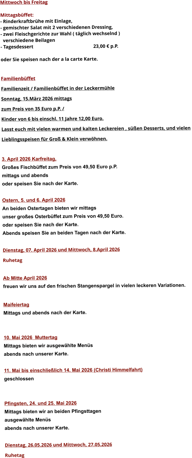 Mittwoch bis Freitag  Mittagsbüffet: - Rinderkraftbrühe mit Einlage, - gemischter Salat mit 2 verschiedenen Dressing, - zwei Fleischgerichte zur Wahl ( täglich wechselnd )   verschiedene Beilagen - Tagesdessert						23,00 € p.P.  oder Sie speisen nach der a la carte Karte.   Familienbüffet Familienzeit / Familienbüffet in der Leckermühle Sonntag, 15.März 2026 mittags  zum Preis von 35 Euro p.P. /  Kinder von 6 bis einschl. 11 Jahre 12,00 Euro. Lasst euch mit vielen warmen und kalten Leckereien , süßen Desserts, und vielen  Lieblingsspeisen für Groß & Klein verwöhnen.  3. April 2026 Karfreítag, Großes Fischbüffet zum Preis von 49,50 Euro p.P. mittags und abends  oder speisen Sie nach der Karte.  Ostern, 5. und 6. April 2026 An beiden Ostertagen bieten wir mittags unser großes Osterbüffet zum Preis von 49,50 Euro. oder speisen Sie nach der Karte. Abends speisen Sie an beiden Tagen nach der Karte.  Dienstag, 07. April 2026 und Mittwoch, 8.April 2026 Ruhetag  Ab Mitte April 2026 freuen wir uns auf den frischen Stangenspargel in vielen leckeren Variationen.  MaifeiertagMittags und abends nach der Karte.   10. Mai 2026  Muttertag Mittags bieten wir ausgewählte Menüs abends nach unserer Karte.  11. Mai bis einschließlich 14. Mai 2026 (Christi Himmelfahrt) geschlossen   Pfingsten, 24. und 25. Mai 2026 Mittags bieten wir an beiden Pfingsttagen ausgewählte Menüs abends nach unserer Karte.  Dienstag, 26.05.2026 und Mittwoch, 27.05.2026  Ruhetag     